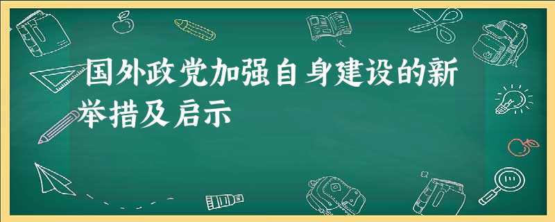 国外政党加强自身建设的新举措及启示 国外政党加强自身建设的新举措及启示