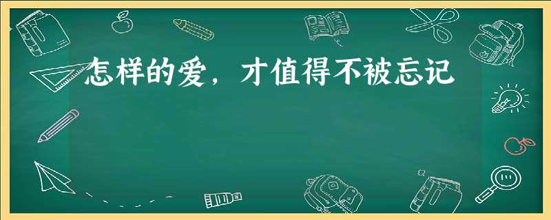 怎样的爱,才值得不被忘记 怎样的爱,才值得不被忘记