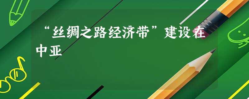 “丝绸之路经济带”建设在中亚 “丝绸之路经济带”建设在中亚
