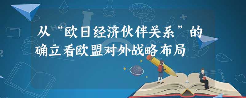 从“欧日经济伙伴关系”的确立看欧盟对外战略布局 从“欧日经济伙伴关系”的确立看欧盟对外战略布局
