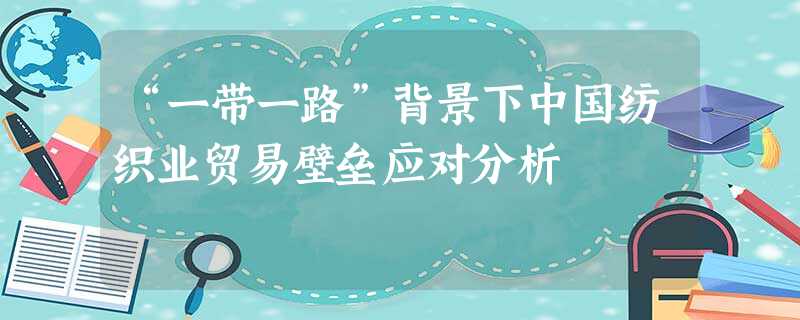“一带一路”背景下中国纺织业贸易壁垒应对分析 “一带一路”背景下中国纺织业贸易壁垒应对分析