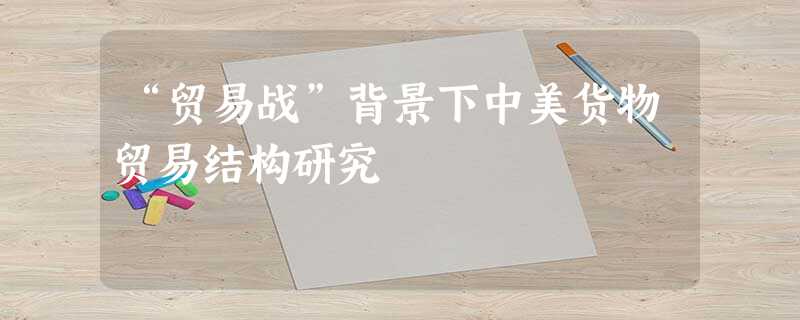 “贸易战”背景下中美货物贸易结构研究 “贸易战”背景下中美货物贸易结构研究