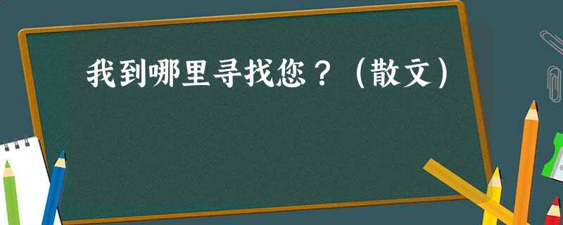 我到哪里寻找您?(散文) 我到哪里寻找您?(散文)
