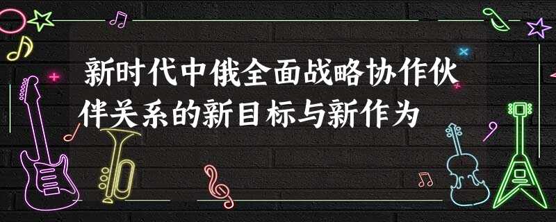 新时代中俄全面战略协作伙伴关系的新目标与新作为 新时代中俄全面战略协作伙伴关系的新目标与新作为