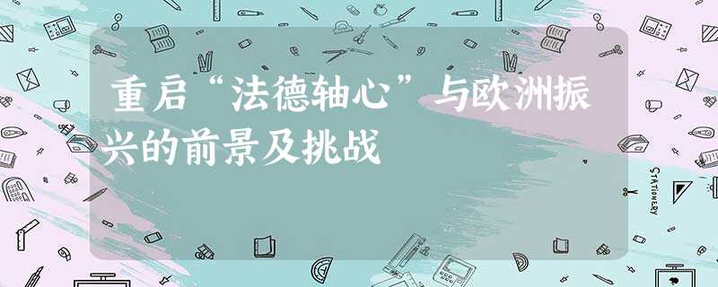 重启“法德轴心”与欧洲振兴的前景及挑战 重启“法德轴心”与欧洲振兴的前景及挑战