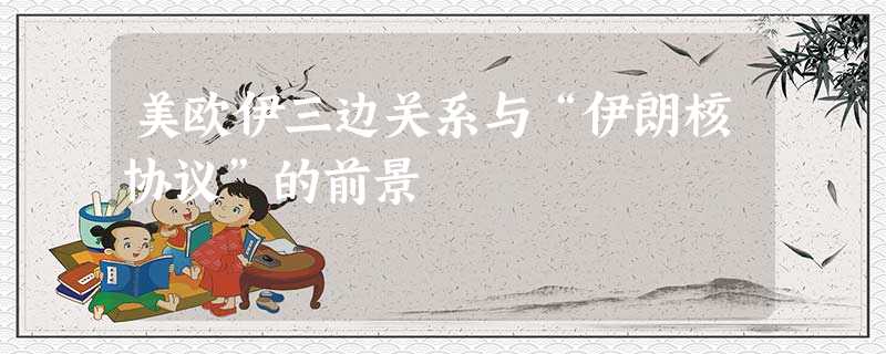 美欧伊三边关系与“伊朗核协议”的前景 美欧伊三边关系与“伊朗核协议”的前景