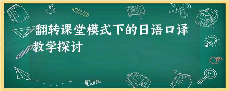 翻转课堂模式下的日语口译教学探讨 翻转课堂模式下的日语口译教学探讨
