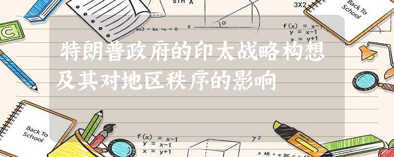特朗普政府的印太战略构想及其对地区秩序的影响 特朗普政府的印太战略构想及其对地区秩序的影响