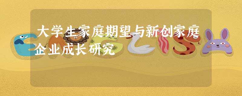 大学生家庭期望与新创家庭企业成长研究 大学生家庭期望与新创家庭企业成长研究