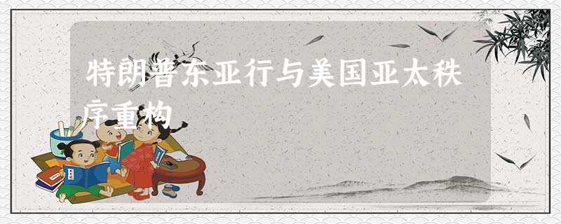 特朗普东亚行与美国亚太秩序重构 特朗普东亚行与美国亚太秩序重构