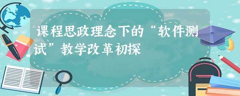 课程思政理念下的“软件测试”教学改革初探 课程思政理念下的“软件测试”教学改革初探