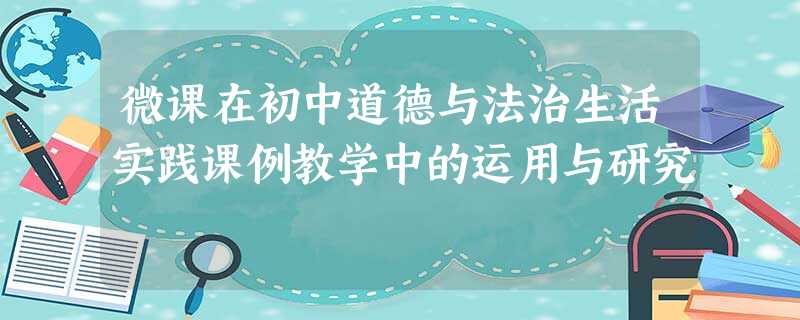 微课在初中道德与法治生活实践课例教学中的运用与研究 微课在初中道德与法治生活实践课例教学中的运用与研究