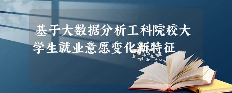 基于大数据分析工科院校大学生就业意愿变化新特征 基于大数据分析工科院校大学生就业意愿变化新特征