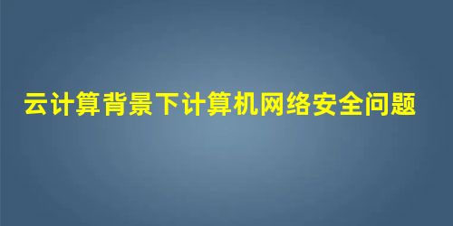 云计算背景下计算机网络安全问题与对策 云计算背景下计算机网络安全问题与对策