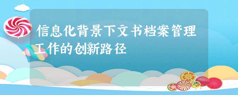 信息化背景下文书档案管理工作的创新路径 信息化背景下文书档案管理工作的创新路径