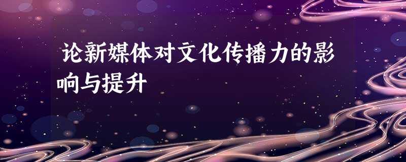 论新媒体对文化传播力的影响与提升 论新媒体对文化传播力的影响与提升
