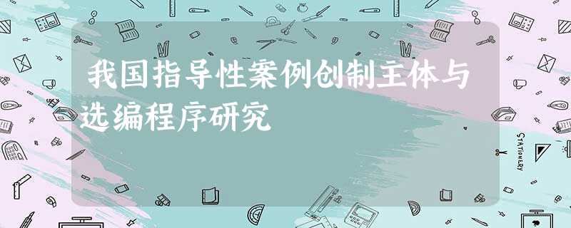 我国指导性案例创制主体与选编程序研究 我国指导性案例创制主体与选编程序研究