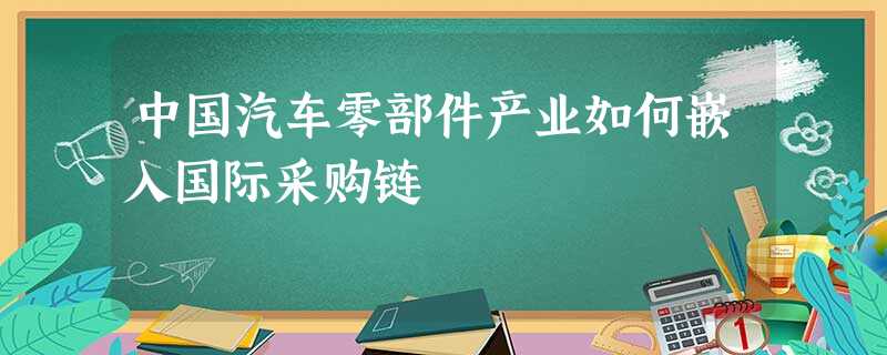 中国汽车零部件产业如何嵌入国际采购链 中国汽车零部件产业如何嵌入国际采购链