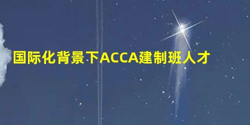 国际化背景下ACCA建制班人才培养模式 国际化背景下ACCA建制班人才培养模式