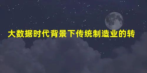 大数据时代背景下传统制造业的转型路径研究 大数据时代背景下传统制造业的转型路径研究