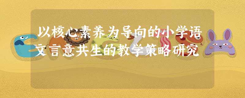 以核心素养为导向的小学语文言意共生的教学策略研究 以核心素养为导向的小学语文言意共生的教学策略研究