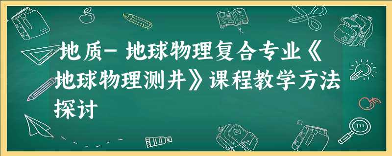 地质-地球物理复合专业《地球物理测井》课程教学方法探讨 地质-地球物理复合专业《地球物理测井》课程教学方法探讨