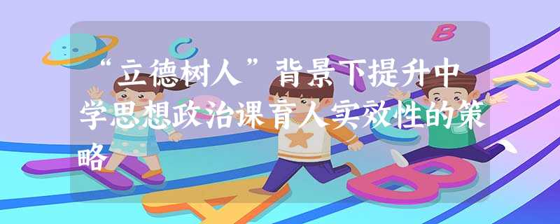 “立德树人”背景下提升中学思想政治课育人实效性的策略 “立德树人”背景下提升中学思想政治课育人实效性的策略