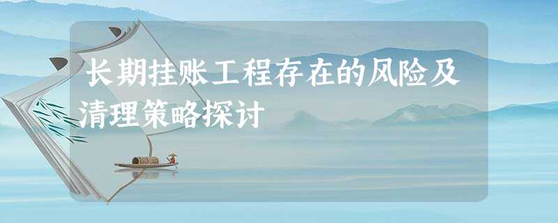 长期挂账工程存在的风险及清理策略探讨 长期挂账工程存在的风险及清理策略探讨