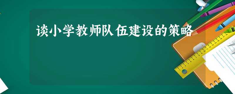 谈小学教师队伍建设的策略 谈小学教师队伍建设的策略