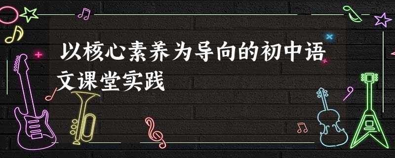 以核心素养为导向的初中语文课堂实践 以核心素养为导向的初中语文课堂实践