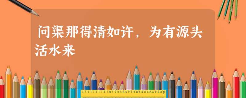 问渠那得清如许,为有源头活水来 问渠那得清如许,为有源头活水来