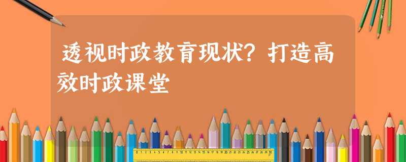 透视时政教育现状?打造高效时政课堂 透视时政教育现状?打造高效时政课堂