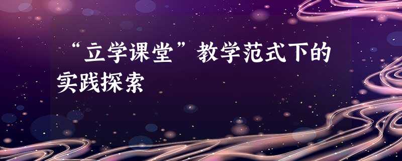 “立学课堂”教学范式下的实践探索 “立学课堂”教学范式下的实践探索