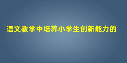 语文教学中培养小学生创新能力的方法 语文教学中培养小学生创新能力的方法