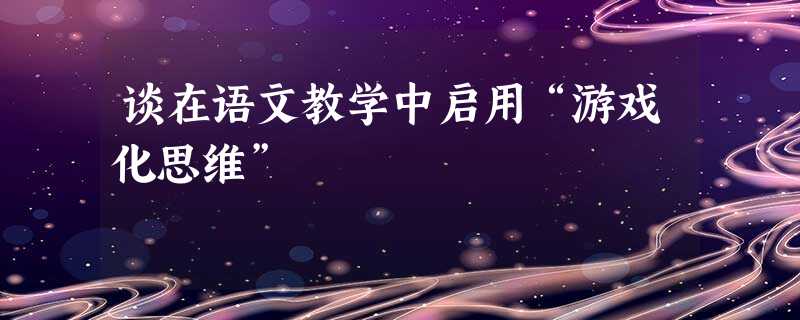 谈在语文教学中启用“游戏化思维” 谈在语文教学中启用“游戏化思维”