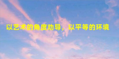 以艺术的角度劝导,以平等的环境管理 以艺术的角度劝导,以平等的环境管理