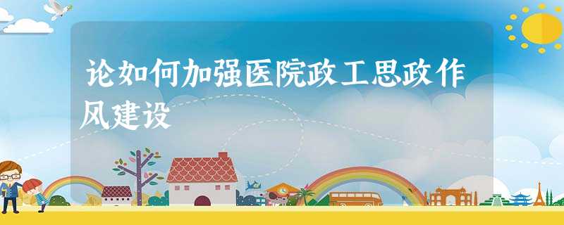 论如何加强医院政工思政作风建设 论如何加强医院政工思政作风建设