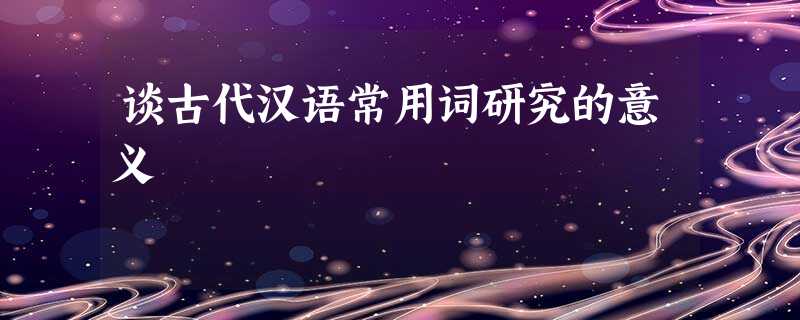 谈古代汉语常用词研究的意义 谈古代汉语常用词研究的意义