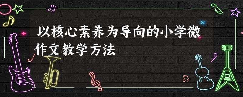 以核心素养为导向的小学微作文教学方法 以核心素养为导向的小学微作文教学方法