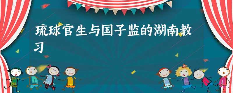 琉球官生与国子监的湖南教习 琉球官生与国子监的湖南教习