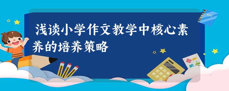 浅谈小学作文教学中核心素养的培养策略 浅谈小学作文教学中核心素养的培养策略