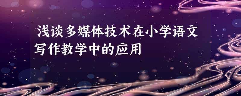 浅谈多媒体技术在小学语文写作教学中的应用 浅谈多媒体技术在小学语文写作教学中的应用