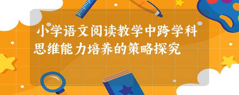 小学语文阅读教学中跨学科思维能力培养的策略探究 小学语文阅读教学中跨学科思维能力培养的策略探究