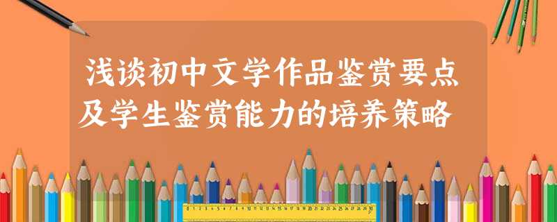 浅谈初中文学作品鉴赏要点及学生鉴赏能力的培养策略 浅谈初中文学作品鉴赏要点及学生鉴赏能力的培养策略