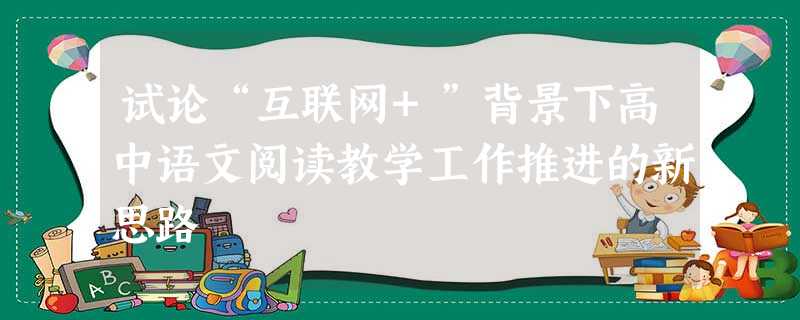 试论“互联网+”背景下高中语文阅读教学工作推进的新思路 试论“互联网+”背景下高中语文阅读教学工作推进的新思路