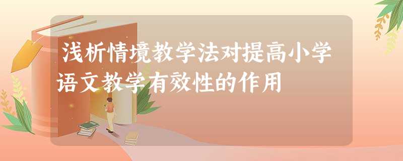 浅析情境教学法对提高小学语文教学有效性的作用 浅析情境教学法对提高小学语文教学有效性的作用
