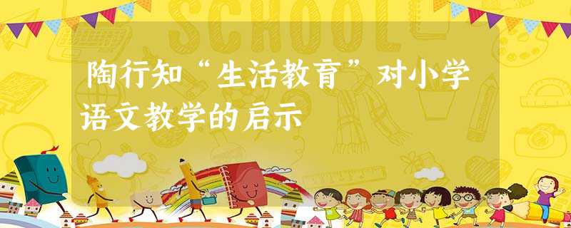 陶行知“生活教育”对小学语文教学的启示 陶行知“生活教育”对小学语文教学的启示