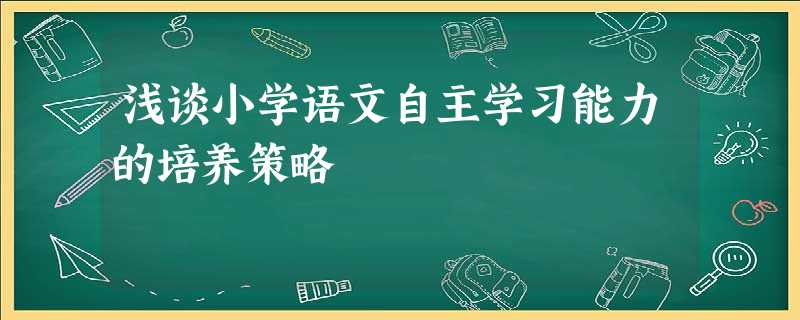 浅谈小学语文自主学习能力的培养策略 浅谈小学语文自主学习能力的培养策略