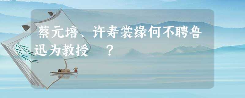 蔡元培、许寿裳缘何不聘鲁迅为教授 ? 蔡元培、许寿裳缘何不聘鲁迅为教授 ?