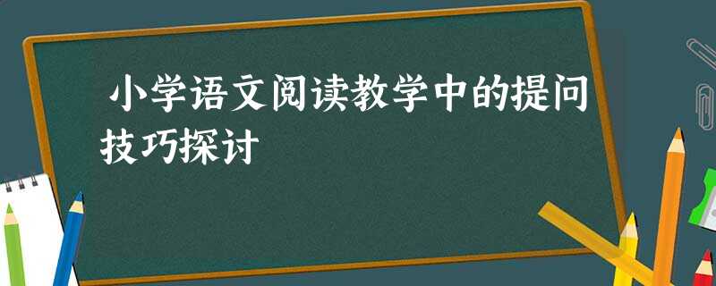 小学语文阅读教学中的提问技巧探讨 小学语文阅读教学中的提问技巧探讨